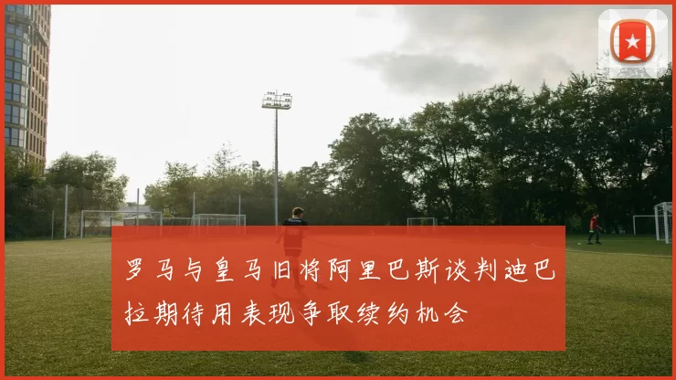 罗马与皇马旧将阿里巴斯谈判迪巴拉期待用表现争取续约机会
