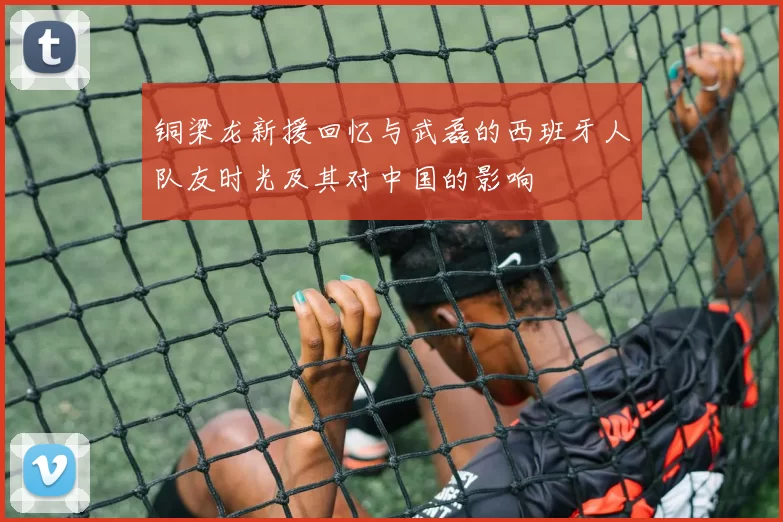 铜梁龙新援回忆与武磊的西班牙人队友时光及其对中国的影响