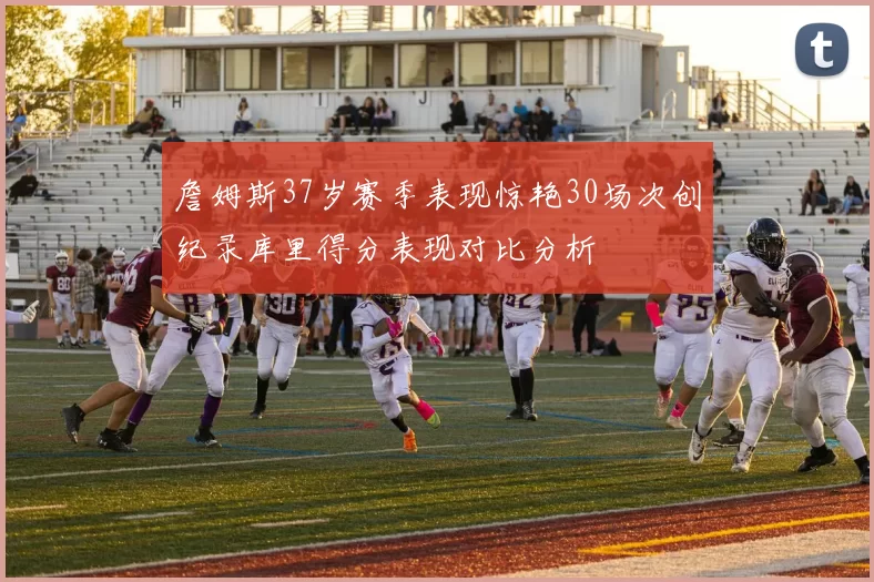 詹姆斯37岁赛季表现惊艳30场次创纪录库里得分表现对比分析