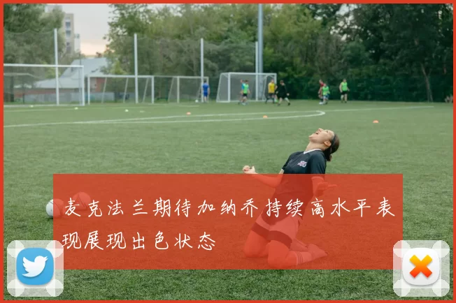 麦克法兰期待加纳乔持续高水平表现展现出色状态