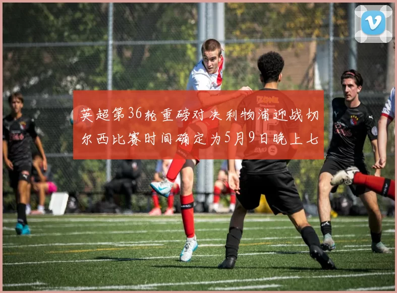 英超第36轮重磅对决利物浦迎战切尔西比赛时间确定为5月9日晚上七点半