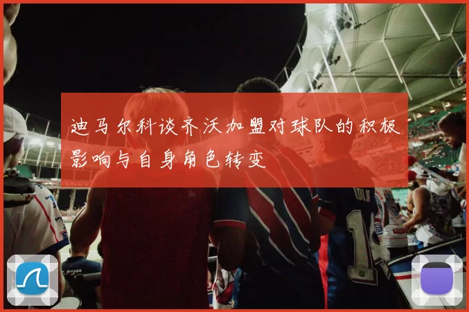 迪马尔科谈齐沃加盟对球队的积极影响与自身角色转变