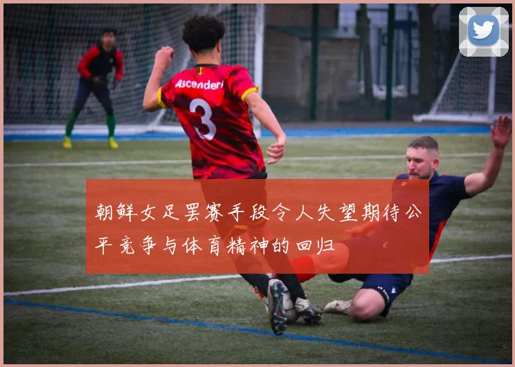 朝鲜女足罢赛手段令人失望期待公平竞争与体育精神的回归