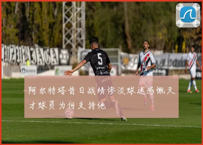 阿尔特塔昔日战绩惨淡球迷感慨天才球员为何支持他